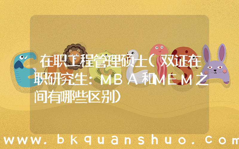 在职工程管理硕士(双证在职研究生：MBA和MEM之间有哪些区别)