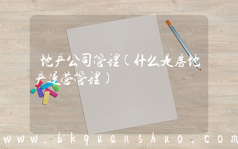 地产公司管理(什么是房地产运营管理)