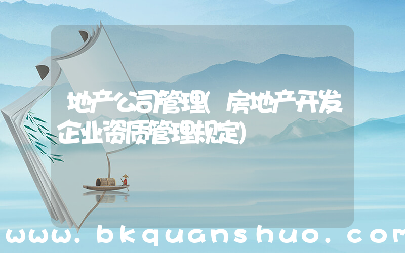 地产公司管理(房地产开发企业资质管理规定)
