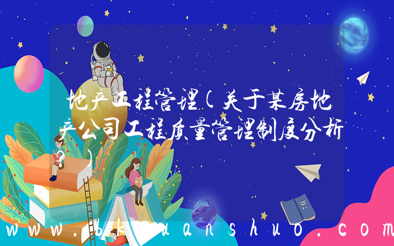 地产工程管理(关于某房地产公司工程质量管理制度分析？)