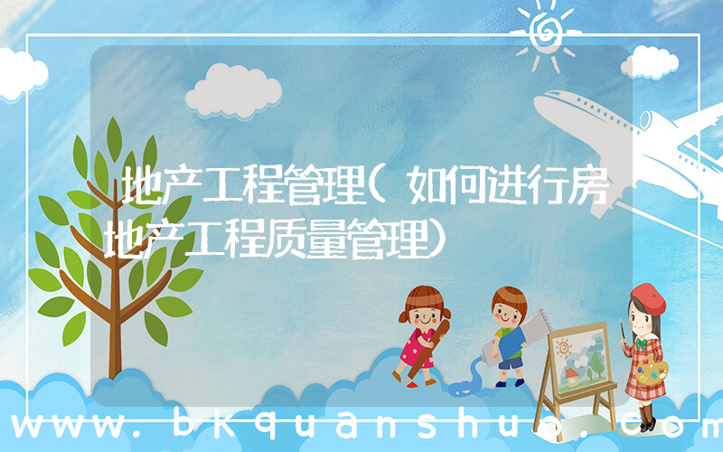 地产工程管理(如何进行房地产工程质量管理)
