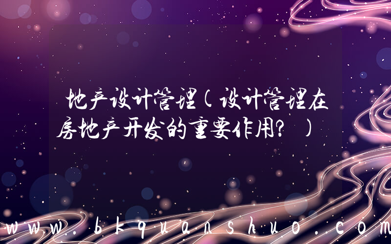 地产设计管理(设计管理在房地产开发的重要作用？)