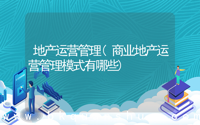 地产运营管理(商业地产运营管理模式有哪些)