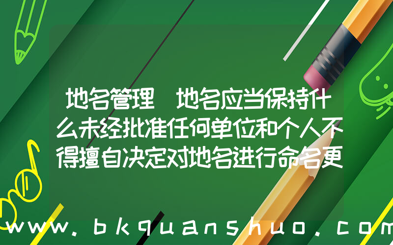 地名管理(地名应当保持什么未经批准任何单位和个人不得擅自决定对地名进行命名更名)