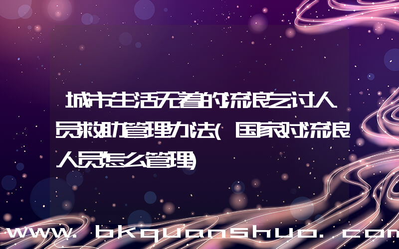 城市生活无着的流浪乞讨人员救助管理办法(国家对流浪人员怎么管理)
