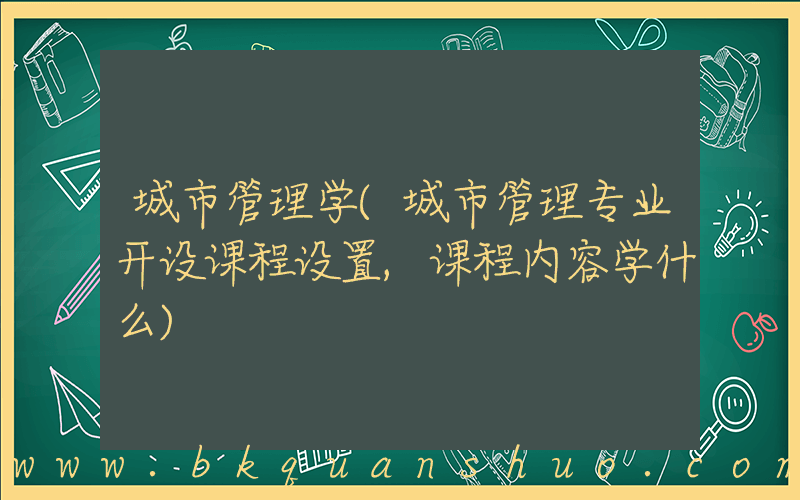 城市管理学(城市管理专业开设课程设置,课程内容学什么)