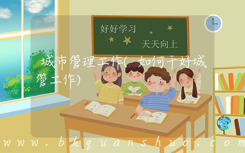 城市管理工作(如何干好城管工作)