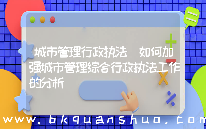 城市管理行政执法(如何加强城市管理综合行政执法工作的分析)