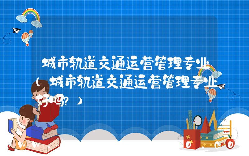 城市轨道交通运营管理专业(城市轨道交通运营管理专业好吗？)
