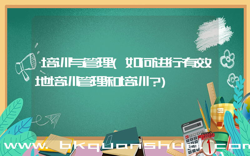 培训与管理(如何进行有效地培训管理和培训？)
