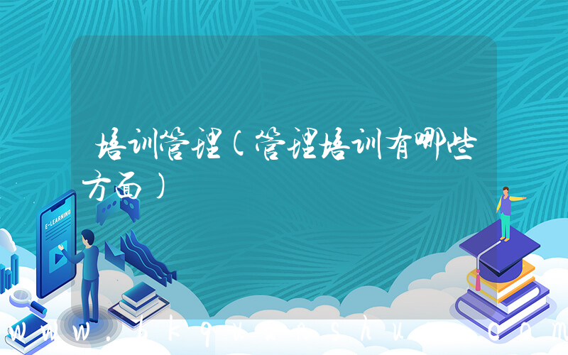 培训管理(管理培训有哪些方面)