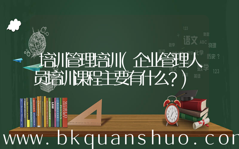 培训管理培训(企业管理人员培训课程主要有什么？)