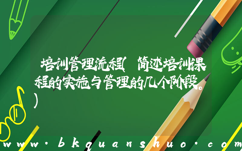 培训管理流程(简述培训课程的实施与管理的几个阶段。)