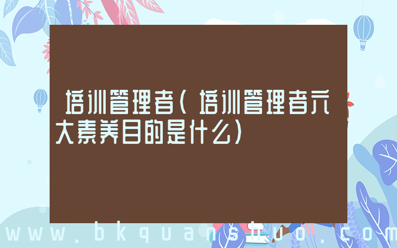 培训管理者(培训管理者六大素养目的是什么)