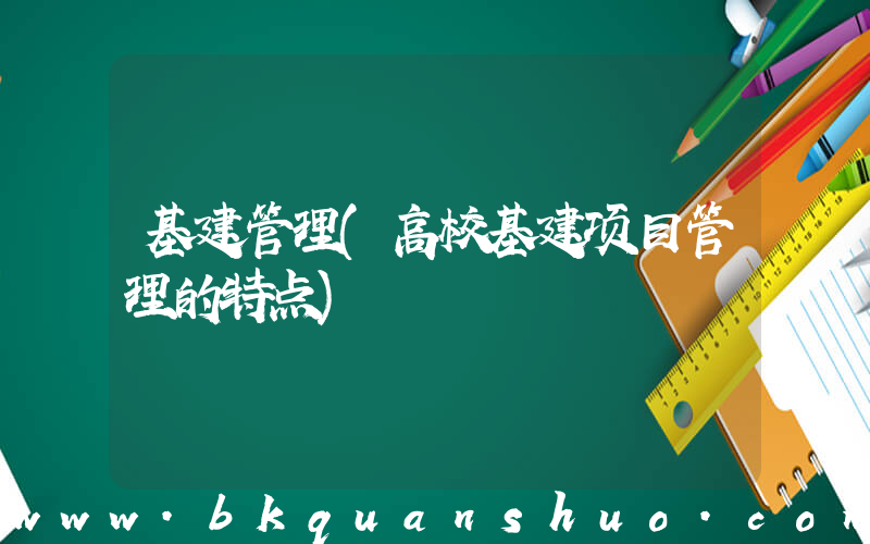基建管理(高校基建项目管理的特点)