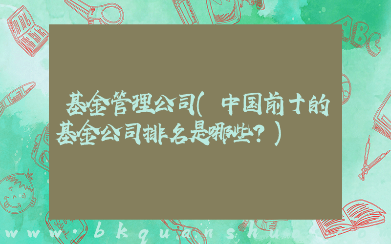 基金管理公司(中国前十的基金公司排名是哪些？)