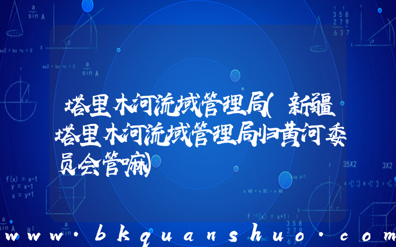 塔里木河流域管理局(新疆塔里木河流域管理局归黄河委员会管嘛)