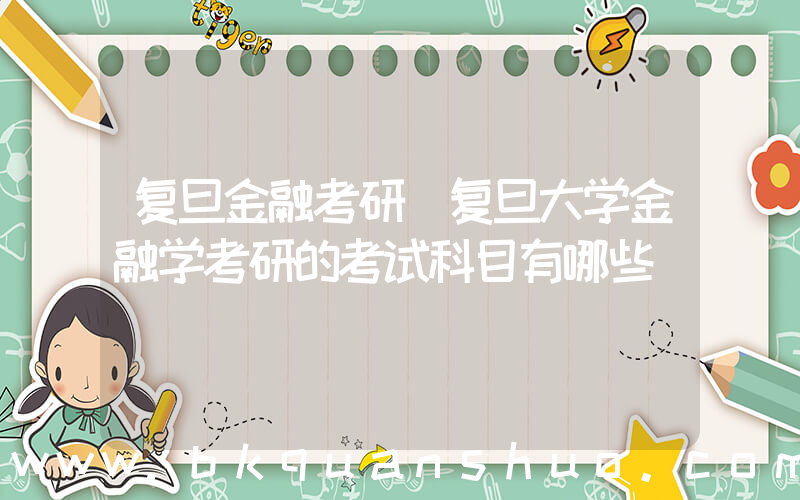 复旦金融考研(复旦大学金融学考研的考试科目有哪些)
