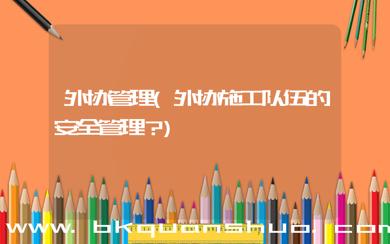 外协管理(外协施工队伍的安全管理？)