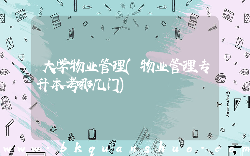 大学物业管理(物业管理专升本考哪几门)
