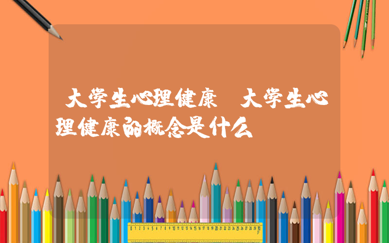 大学生心理健康(大学生心理健康的概念是什么)