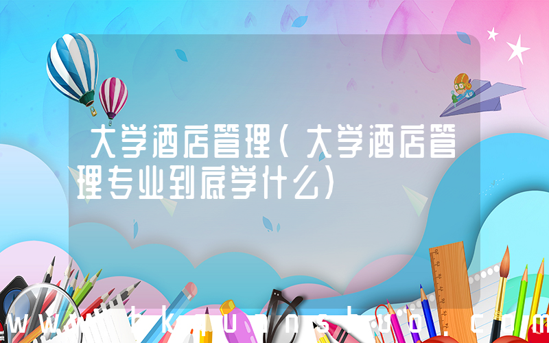 大学酒店管理(大学酒店管理专业到底学什么)