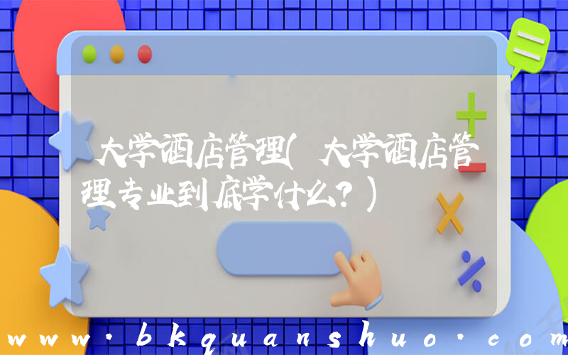 大学酒店管理(大学酒店管理专业到底学什么？)