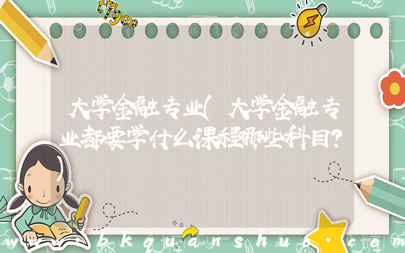 大学金融专业(大学金融专业都要学什么课程哪些科目？)