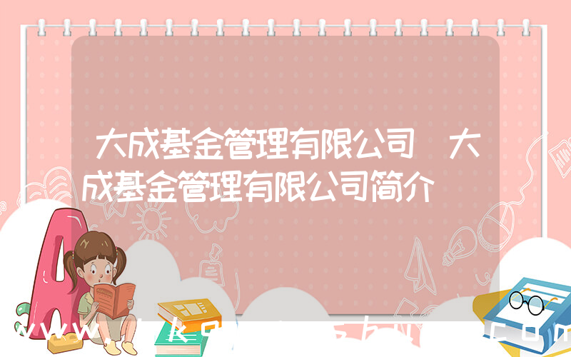 大成基金管理有限公司(大成基金管理有限公司简介)