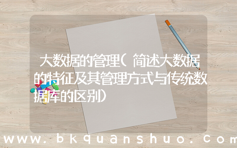 大数据的管理(简述大数据的特征及其管理方式与传统数据库的区别)