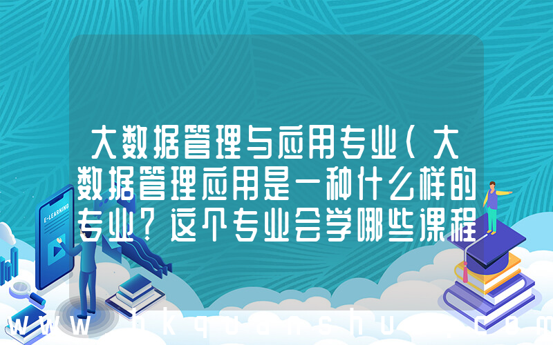 大数据管理与应用专业(大数据管理应用是一种什么样的专业？这个专业会学哪些课程？)