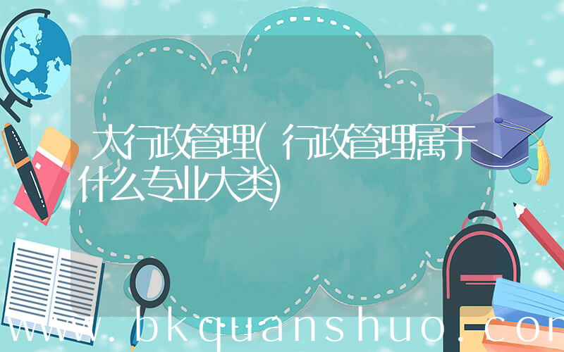 大行政管理(行政管理属于什么专业大类)