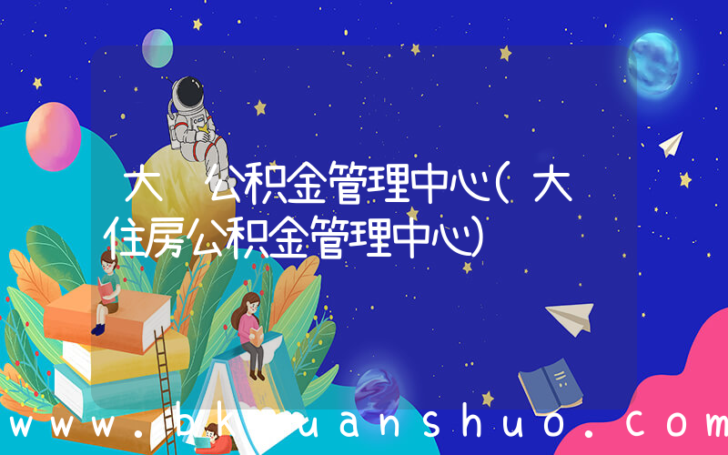 大连公积金管理中心(大连住房公积金管理中心)