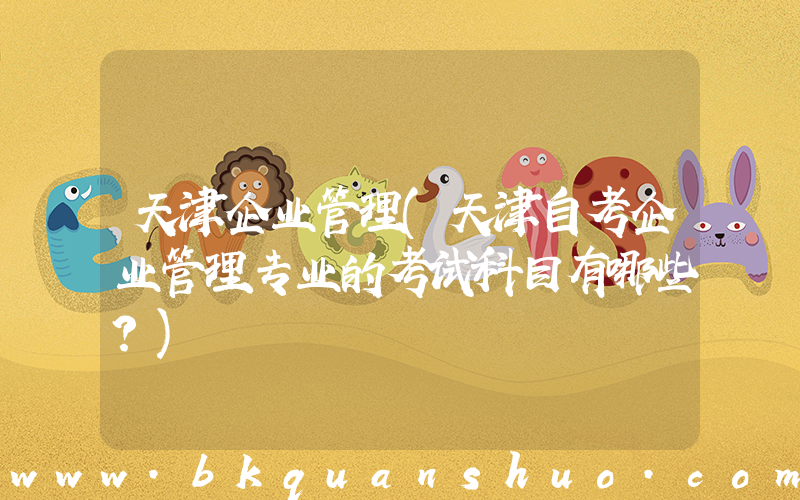天津企业管理(天津自考企业管理专业的考试科目有哪些？)