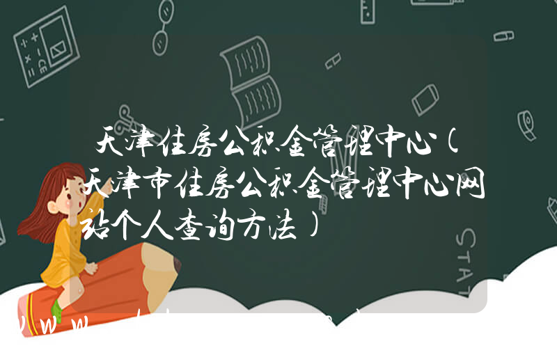 天津住房公积金管理中心(天津市住房公积金管理中心网站个人查询方法)