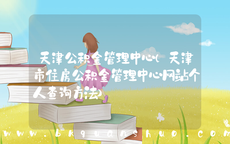 天津公积金管理中心(天津市住房公积金管理中心网站个人查询方法)