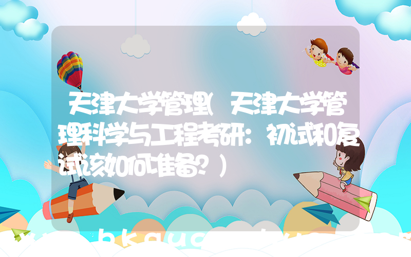 天津大学管理(天津大学管理科学与工程考研：初试和复试该如何准备？)