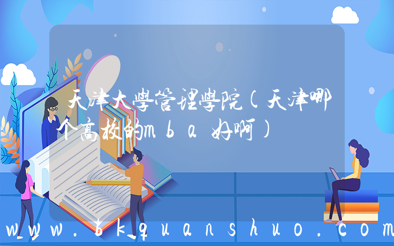 天津大学管理学院(天津哪个高校的mba好啊)
