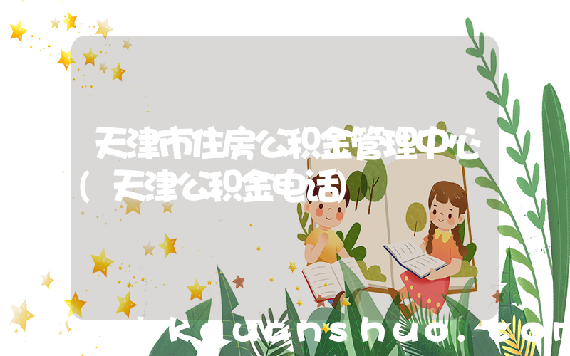 天津市住房公积金管理中心(天津公积金电话)