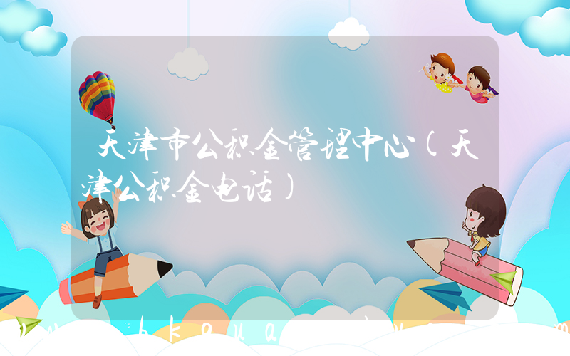 天津市公积金管理中心(天津公积金电话)
