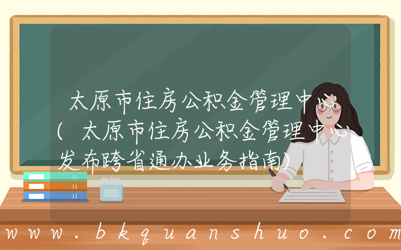 太原市住房公积金管理中心(太原市住房公积金管理中心发布跨省通办业务指南)