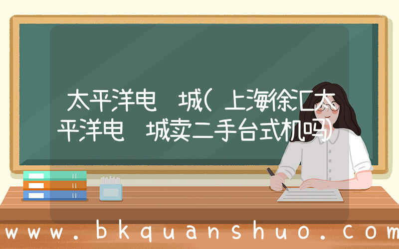 太平洋电脑城(上海徐汇太平洋电脑城卖二手台式机吗)