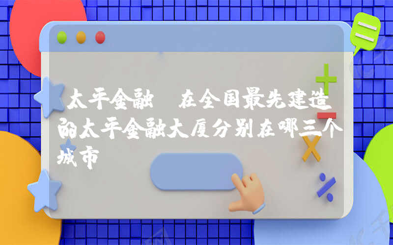 太平金融(在全国最先建造的太平金融大厦分别在哪三个城市)