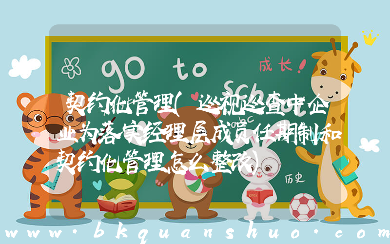 契约化管理(巡视巡查中企业为落实经理层成员任期制和契约化管理怎么整改)