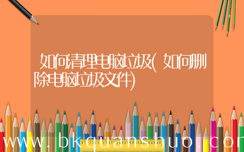 如何清理电脑垃圾(如何删除电脑垃圾文件)