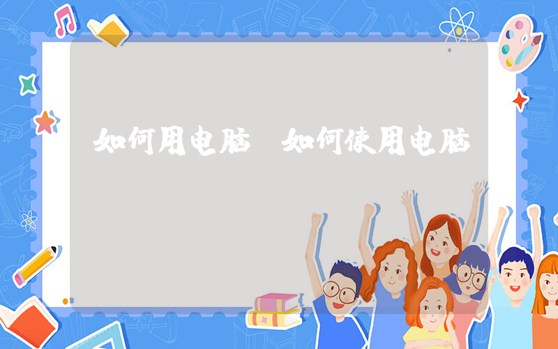 如何用电脑(如何使用电脑)