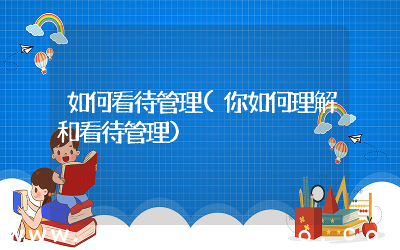 如何看待管理(你如何理解和看待管理)