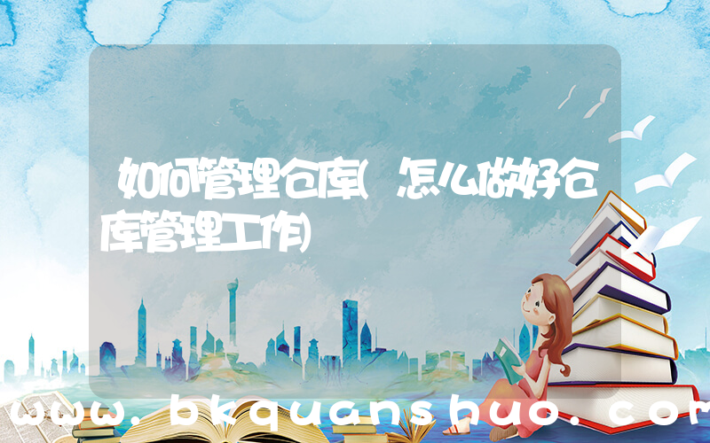 如何管理仓库(怎么做好仓库管理工作)
