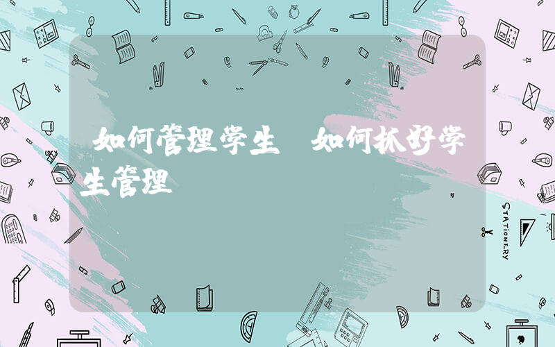 如何管理学生(如何抓好学生管理)