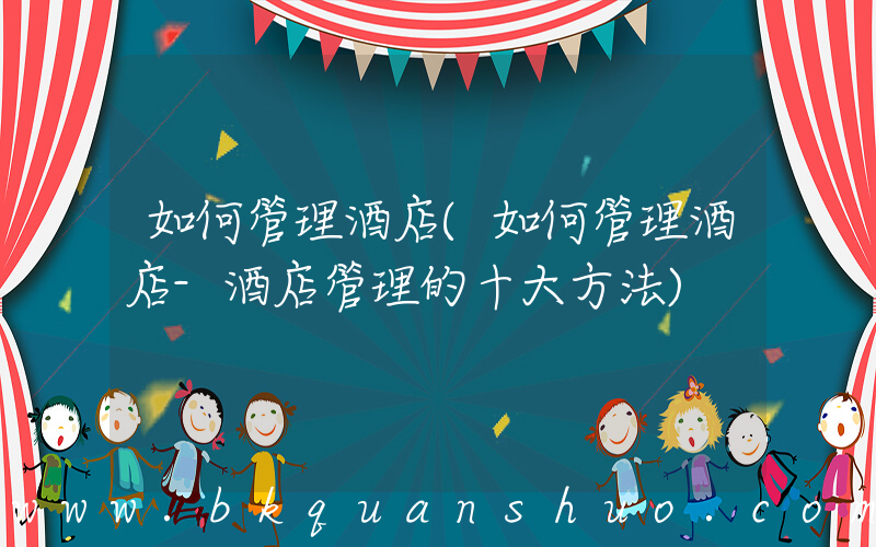 如何管理酒店(如何管理酒店-酒店管理的十大方法)
